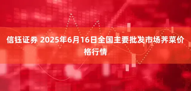 信钰证券 2025年6月16日全国主要批发市场荠菜价格行情