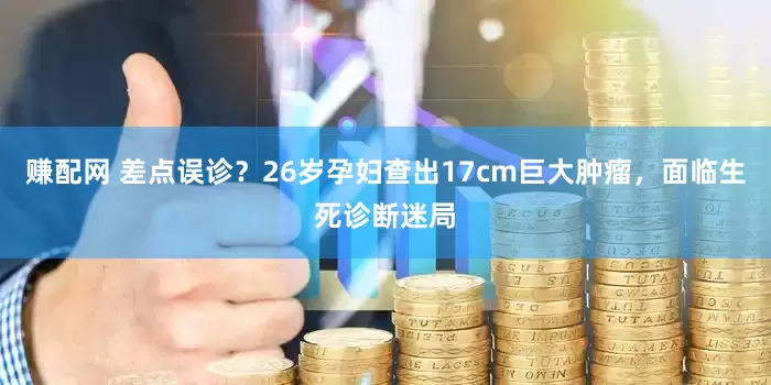 赚配网 差点误诊？26岁孕妇查出17cm巨大肿瘤，面临生死诊断迷局
