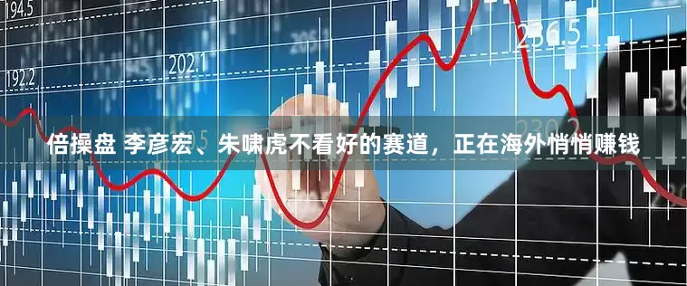 倍操盘 李彦宏、朱啸虎不看好的赛道，正在海外悄悄赚钱