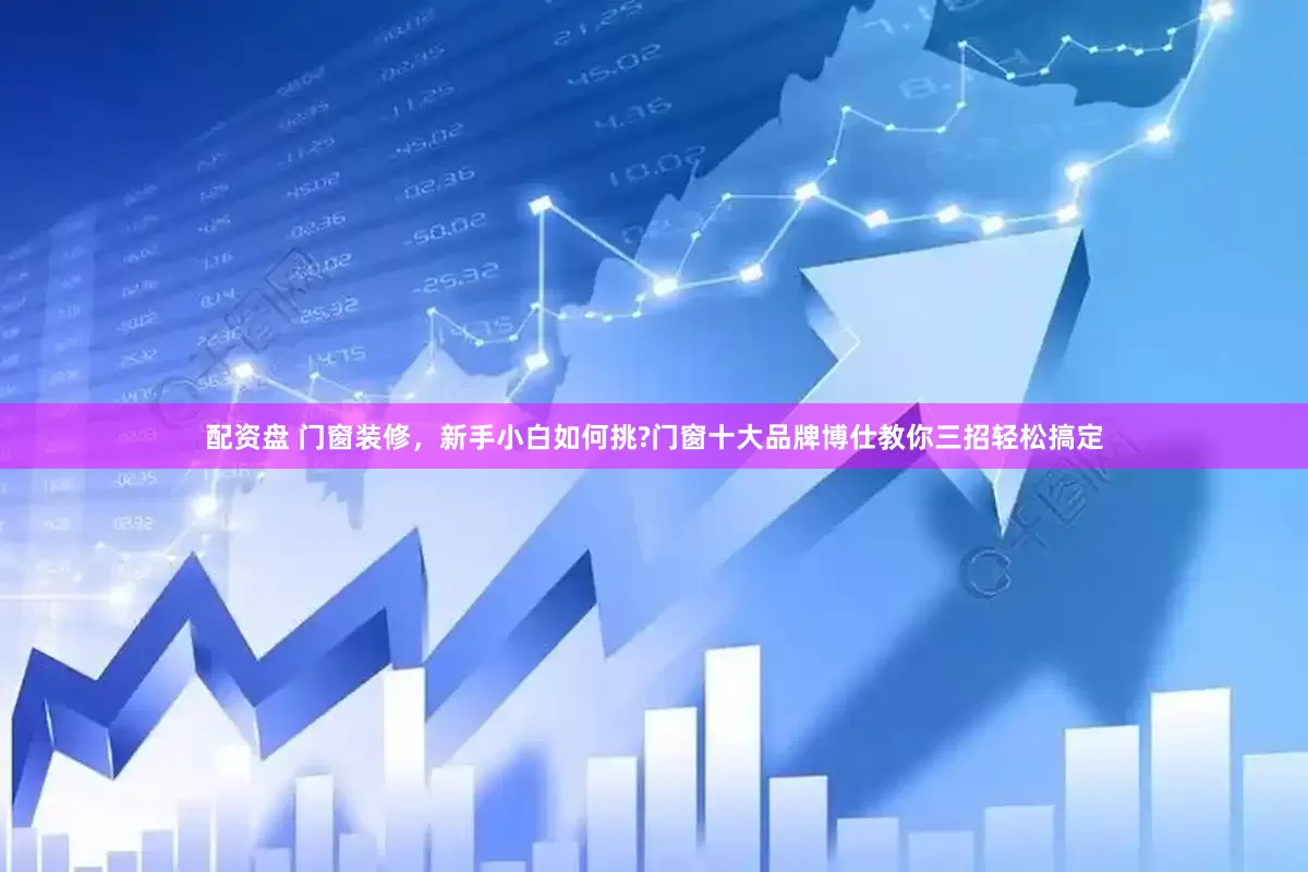 配资盘 门窗装修，新手小白如何挑?门窗十大品牌博仕教你三招轻松搞定