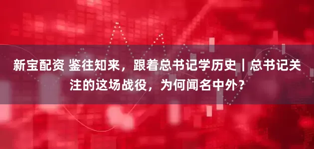 新宝配资 鉴往知来，跟着总书记学历史｜总书记关注的这场战役，为何闻名中外？