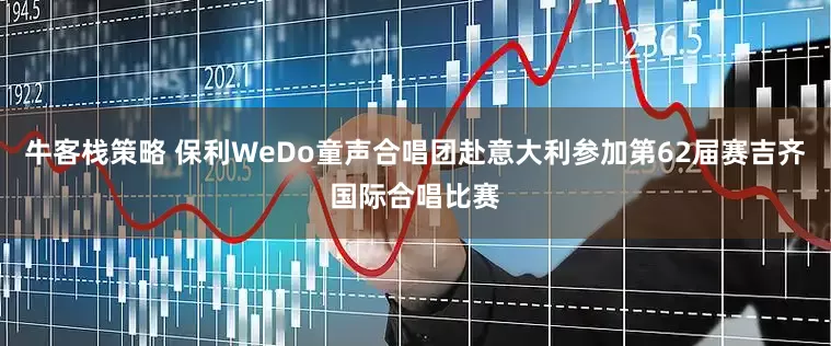 牛客栈策略 保利WeDo童声合唱团赴意大利参加第62届赛吉齐国际合唱比赛
