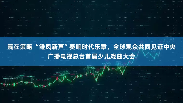 赢在策略 “雏凤新声”奏响时代乐章，全球观众共同见证中央广播电视总台首届少儿戏曲大会
