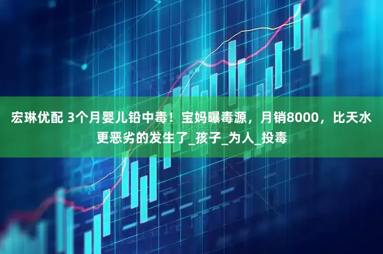 宏琳优配 3个月婴儿铅中毒！宝妈曝毒源，月销8000，比天水更恶劣的发生了_孩子_为人_投毒