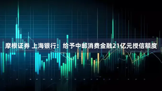 摩根证券 上海银行：给予中邮消费金融21亿元授信额度
