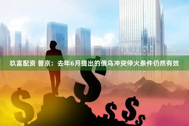 玖富配资 普京：去年6月提出的俄乌冲突停火条件仍然有效