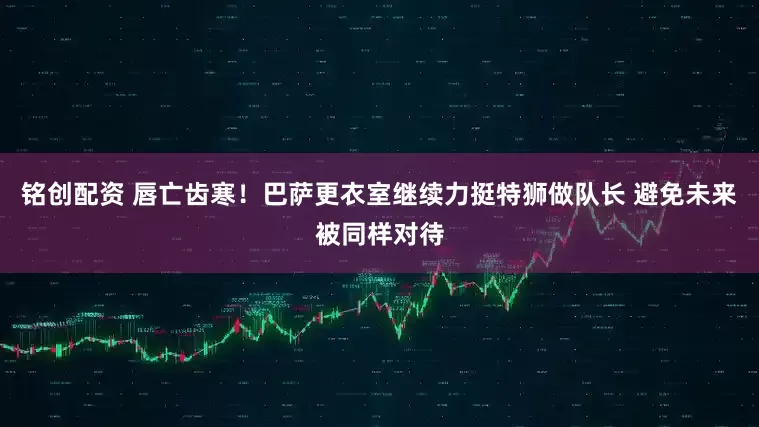 铭创配资 唇亡齿寒！巴萨更衣室继续力挺特狮做队长 避免未来被同样对待