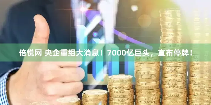 倍悦网 央企重组大消息！7000亿巨头，宣布停牌！
