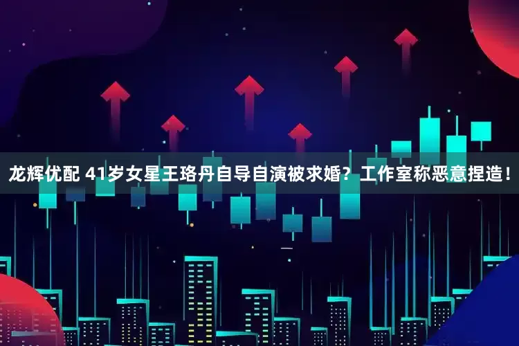龙辉优配 41岁女星王珞丹自导自演被求婚？工作室称恶意捏造！