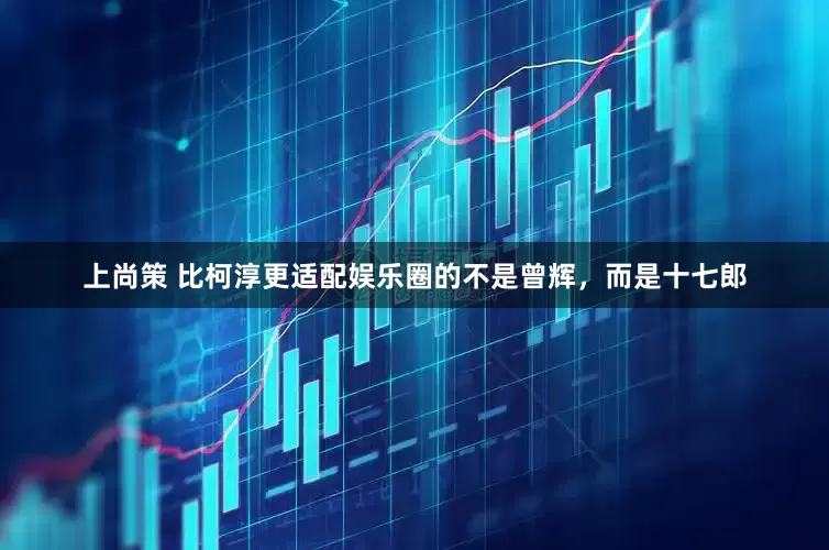 上尚策 比柯淳更适配娱乐圈的不是曾辉，而是十七郎