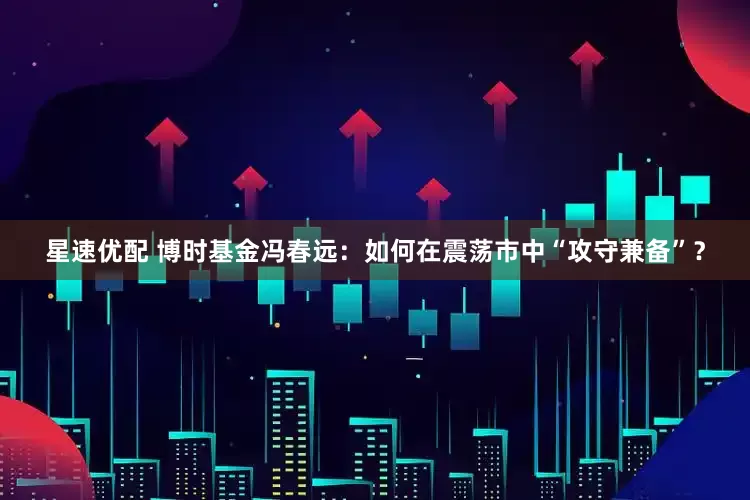 星速优配 博时基金冯春远：如何在震荡市中“攻守兼备”？