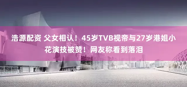 浩源配资 父女相认！45岁TVB视帝与27岁港姐小花演技被赞！网友称看到落泪