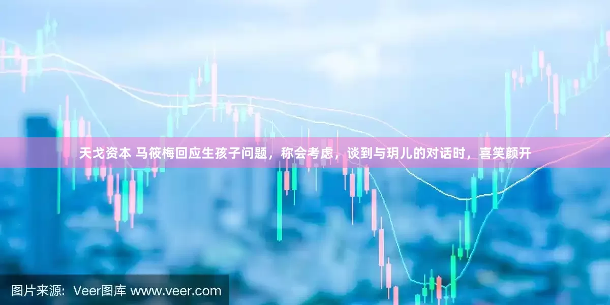 天戈资本 马筱梅回应生孩子问题，称会考虑，谈到与玥儿的对话时，喜笑颜开