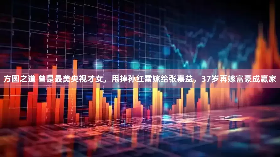 方圆之道 曾是最美央视才女，甩掉孙红雷嫁给张嘉益，37岁再嫁富豪成赢家