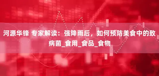 河源华锋 专家解读：强降雨后，如何预防美食中的致病菌_食用_食品_食物