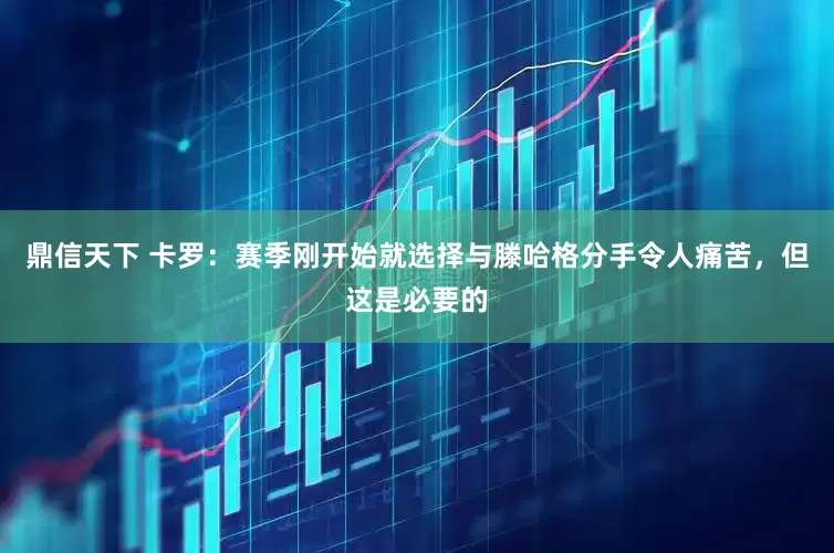 鼎信天下 卡罗：赛季刚开始就选择与滕哈格分手令人痛苦，但这是必要的
