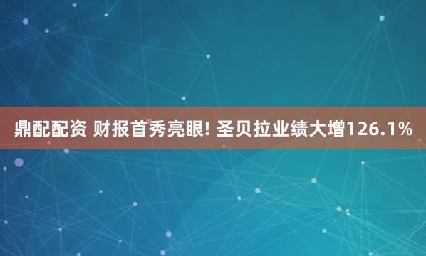 鼎配配资 财报首秀亮眼! 圣贝拉业绩大增126.1%