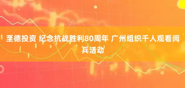 至德投资 纪念抗战胜利80周年 广州组织千人观看阅兵活动
