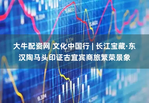 大牛配资网 文化中国行 | 长江宝藏·东汉陶马头印证古宜宾商旅繁荣景象
