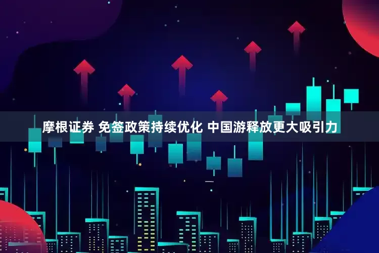 摩根证券 免签政策持续优化 中国游释放更大吸引力