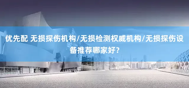 优先配 无损探伤机构/无损检测权威机构/无损探伤设备推荐哪家好？