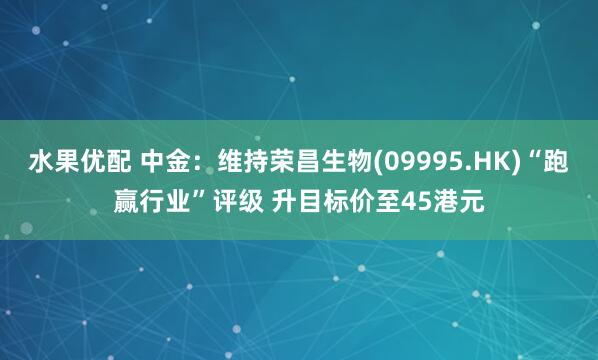 水果优配 中金：维持荣昌生物(09995.HK)“跑赢行业”评级 升目标价至45港元