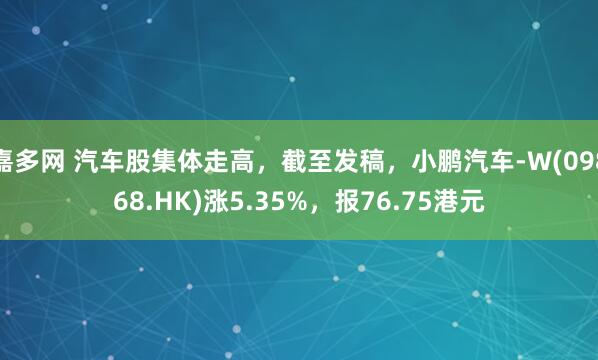 嘉多网 汽车股集体走高，截至发稿，小鹏汽车-W(09868.HK)涨5.35%，报76.75港元