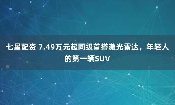 七星配资 7.49万元起同级首搭激光雷达，年轻人的第一辆SUV