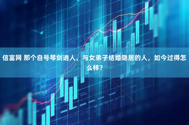 信富网 那个自号琴剑逍人，与女弟子结婚隐居的人，如今过得怎么样？