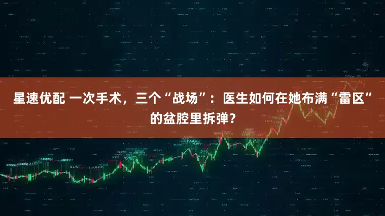 星速优配 一次手术，三个“战场”：医生如何在她布满“雷区”的盆腔里拆弹？