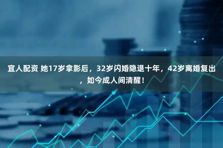 宜人配资 她17岁拿影后，32岁闪婚隐退十年，42岁离婚复出，如今成人间清醒！
