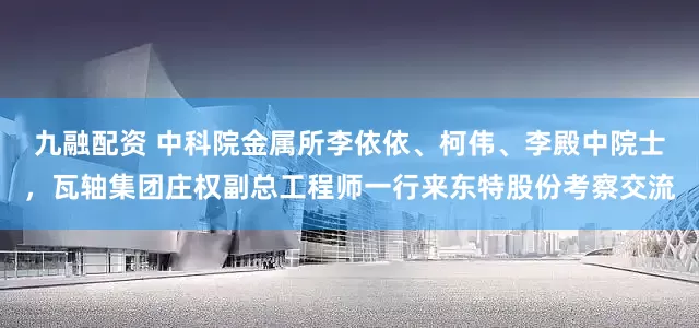 九融配资 中科院金属所李依依、柯伟、李殿中院士，瓦轴集团庄权副总工程师一行来东特股份考察交流